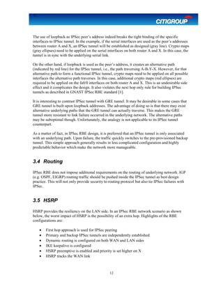 12
The use of loopback as IPSec peer’s address indeed breaks the tight binding of the specific
interfaces to IPSec tunnel. In the example, if the serial interfaces are used as the peer’s addresses
between router A and X, an IPSec tunnel will be established as designed (gray line). Crypto maps
(gray ellipses) need to be applied on the serial interfaces on both router A and X. In this case, the
tunnel is in sync with the underlying serial link.
On the other hand, if loopback is used as the peer’s address, it creates an alternative path
(indicated by red line) for the IPSec tunnel, i.e., the path traversing A-B-Y-X. However, for that
alternative path to form a functional IPSec tunnel, crypto maps need to be applied on all possible
interfaces the alternative path traverses. In this case, additional crypto maps (red ellipses) are
required to be applied on the fa0/0 interfaces on both router A and X. This is an undesirable side
effect and it complicates the design. It also violates the next hop only rule for building IPSec
tunnels as described in GNAST IPSec RBE standard [1].
It is interesting to contrast IPSec tunnel with GRE tunnel. It may be desirable in some cases that
GRE tunnel is built upon loopback addresses. The advantage of doing so is that there may exist
alternative underlying paths that the GRE tunnel can actually traverse. This makes the GRE
tunnel more resistant to link failure occurred in the underlying network. The alternative paths
may be suboptimal though. Unfortunately, the analogy is not applicable to its IPSec tunnel
counterpart.
As a matter of fact, in IPSec RBE design, it is preferred that an IPSec tunnel is only associated
with an underlying path. Upon failure, the traffic quickly switches to the pre-provisioned backup
tunnel. This simple approach generally results in less complicated configuration and highly
predictable behavior which make the network more manageable.
3.4 Routing
IPSec RBE does not impose additional requirements on the routing of underlying network. IGP
(e.g. OSPF, EIGRP) routing traffic should be pushed inside the IPSec tunnel as best design
practice. This will not only provide security to routing protocol but also tie IPSec failures with
IPSec.
3.5 HSRP
HSRP provides the resiliency on the LAN side. In an IPSec RBE network scenario as shown
below, the worst impact of HSRP is the possibility of an extra hop. Highlights of the RBE
configurations are:
• First hop approach is used for IPSec peering
• Primary and backup IPSec tunnels are independently established
• Dynamic routing is configured on both WAN and LAN sides
• IKE keepalive is configured
• HSRP preemptive is enabled and priority is set higher on X
• HSRP tracks the WAN link
12
 