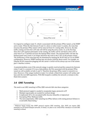 13
It is logical to configure router X, which is associated with the primary IPSec tunnel, as the HSRP
active router. When the link between X and A is down or when router A crashes, the route that
traverses the primary IPSec tunnel will be removed from X’s routing table. However, the data
traffic coming out from the LAN side will still be using the active router, X, as the first hop.
Since the LAN segment participates in the routing, the traffic will be sent back to the LAN in
clear from X to Y and then traverses the backup IPSec tunnel. The returned traffic will take the
backup tunnel since router A no longer advertises the route to the LAN via the primary tunnel.
The inefficiency of the extra hop may be eliminated by tracking the WAN link on X in its HSRP
configuration. However, HSRP tracking may not always yield the desire result. For example, an
Ethernet WAN connection plugging into the carrier’s switch will be always up even if the remote
peer’s interface is down.
A potential problem exists if the network outage is quickly resolved and the connectivity between
router X and A is restored. If it was a link problem, the SAs associated with the primary IPSec
tunnel are still available on both A and X. Therefore the primary IPSec tunnel is restored in no
time. However, if the outage resulted in router A to reload, a black hole scenario will surface and
lasts until the next QM negotiation. With IKE keepalive enabled, the network is immune to this
black hole scenario.
3.6 GRE Tunneling
The need to use GRE tunneling in IPSec RBE network falls into three categories:
1. Multi-protocol support is needed to encapsulate legacy protocols in IP
2. Multiple logical paths are needed for resilient design
3. Complicated ACLs for encrypted traffic become infeasible or impractical
4. Encrypting IPSec Multicast traffic
5. The most importantly, GRE tunneling ties IPSec failures with routing protocol failures to
avoid traffic black holing.3
3
Multicast based routing like OSPF protocol requires GRE tunneling. Also, BGP can require GRE
tunneling over IP based transport networks. In future, we plan to use virtual IPSec interfaces to avoid GRE
tunneling overhead.
13
XA
B Y
Primary IPSec tunnel
Backup IPSec tunnel
Active
Standby
 