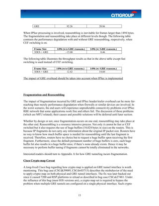 15
GRE 92.26 20.86
When IPSec processing is involved, reassembling is inevitable for frames larger than 1494 bytes.
The fragmentation and reassembling take place at different levels though. The following table
contrasts the performance degradation with and without GRE reassembling, respectively, when
CEF switching is on.
Frame Size 1496 (w/o GRE reassem.) 1496 (w/ GRE reassem.)
3DES + GRE ~15.00 8.46
The following table illustrates the throughput results as that in the above table except fast
switching is used instead of CEF switching.
Frame Size 1496 (w/o GRE reassem.) 1496 (w/ GRE reassem.)
3DES + GRE 12.42 14.60
The impact of GRE overhead should be taken into account when IPSec is implemented
Fragmentation and Reassembling
The impact of fragmentation incurred by GRE and IPSec header/trailer overhead can be more far-
reaching than merely performance degradation when firewalls or similar devices are involved. In
the worst scenario, the end users will experience unpredictable connectivity problems over IPSec
RBE network that some applications work fine and others fail. The discussion of these problems
(which are MTU related), their causes and possible solutions will be deferred until later section.
Whether by design or not, once fragmentation occurs on one end, reassembling may take place at
the other end. Reassembling is a resource intensive process. Not only it cannot be fast or CEF
switched but it also requires the use of huge buffers (18,024 bytes in size) on the routers. This is
because IP fragments do not carry any information about the original IP packet size. Routers have
no way to know how much buffer space is needed for reassembling until the last fragment is
received. Therefore, routers have no choice but to request a huge buffer upon receiving the first
fragment. Furthermore, since the default permanent number of huge buffers is zero, each huge
buffer hit also results in a huge buffer miss; if there’s none already exists. Hence it may be
necessary to perform buffer tuning if fragments cannot be totally eliminated in the networks.
Interested readers should turn to Appendix A for how GRE tunneling incurs fragmentation.
Cisco Crypto map Caveat
A long-lived Cisco bug regarding how crypto map is applied on GRE tunnel interface is worth
mentioning. This bug case (CSCdk59089, CSCdw03713) describes the misbehavior of the need
to apply crypto map on both physical and GRE tunnel interfaces. The fix was later backed out
since it caused 7200 and RSP platforms to reload as described in bug case CSCuk27481. Under
the influence of this bug (most IOS versions are), a crypto map set is required to bypass the
problem when multiple GRE tunnels are configured on a single physical interface. Such crypto
15
 