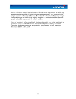 16
map set will contain multiple crypto map entries. All of the crypto map entries in the crypto map
set share the same map name yet with different map sequence numbers. Each of the crypto map
entry is associated with a single GRE tunnel. The router will evaluate the traffic passing through
the interface against the applied crypto map set. Inefficiency is introduced that each crypto map
entry is evaluated in sequence until the traffic is matched.
Since the bug status is in flux, it is advisable that the workaround be used so that functionality is
guaranteed regardless of the IOS versions. The correct configuration (applying independent
crypto map on each GRE tunnel) can be attempted, if desired, for IOS versions newer than
12.1(12)E, 12.2(10), and 12.2(8)T.
16
 