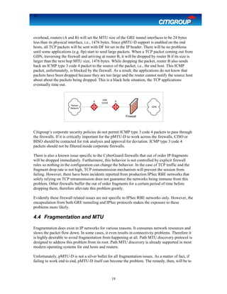 18
overhead, routers (A and B) will set the MTU size of the GRE tunnel interfaces to be 24 bytes
less than its physical interface, i.e., 1476 bytes. Since pMTU-D support is enabled on the end
hosts, all TCP packets will be sent with DF bit set in the IP header. There will be no problems
until some applications (e.g. ftp) start to send large packets. When a TCP packet coming out from
GDN, traversing the firewall and arriving at router B, it will be dropped by router B if its size is
larger than the next hop MTU size, 1476 bytes. While dropping the packet, router B also sends
back an ICMP type 3 code 4 packet to the source of the packet, i.e., the end host. This ICMP
packet, unfortunately, is blocked by the firewall. As a result, the applications do not know that
packets have been dropped because they are too large and the router cannot notify the source host
about about the packets being dropped. This is a black hole situation, the TCP applications
eventually time out.
Citigroup’s corporate security policies do not permit ICMP type 3 code 4 packets to pass through
the firewalls. If it is critically important for the pMTU-D to work across the firewalls, CISO or
BISO should be contacted for risk analysis and approval for deviation. ICMP type 3 code 4
packets should not be filtered inside corporate firewalls.
There is also a known issue specific to the CyberGuard firewalls that out of order IP fragments
will be dropped immediately. Furthermore, this behavior is not controlled by explicit firewall
rules so nothing in the configuration can change the behavior. In the case of TCP traffic and the
fragment drop rate is not high, TCP retransmission mechanism will prevent the session from
failing. However, there have been incidents reported from production IPSec RBE networks that
solely relying on TCP retransmission does not guarantee the networks being immune from this
problem. Other firewalls buffer the out of order fragments for a certain period of time before
dropping them, therefore alleviate this problem greatly.
Evidently these firewall related issues are not specific to IPSec RBE networks only. However, the
encapsulation from both GRE tunneling and IPSec protocols makes the exposure to these
problems more likely.
4.4 Fragmentation and MTU
Fragmentation does exist in IP networks for various reasons. It consumes network resources and
slows the packet flow down. In some cases, it even results in connectivity problems. Therefore it
is highly desirable to avoid fragmentation from happening at all. Path MTU discovery protocol is
designed to address this problem from its root. Path MTU discovery is already supported in most
modern operating systems for end hosts and routers.
Unfortunately, pMTU-D is not a silver bullet for all fragmentation issues. As a matter of fact, if
failing to work end to end, pMTU-D itself can become the problem. The remedy, then, will be to
18
Firewall
GDN
A B
Partner
Network
GRE
tunnel
 