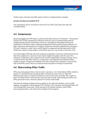 21
All BA routers with inter-area GRE tunnels will have to implement this command:
ip icmp rate-limit unreachable df 10
This requirement may be waived later with newer Cisco IOS code release that make this
command default.
4.5 Compression
IP payload compression (IPComp) is a protocol that reduces the size of IP packets. This protocol
increases the overall communication efficiency between a pair of communicating nodes by
compressing the payload of the packets. However, encrypting the IP payload increases the
randomness of the data in nature, rendering compression at lower protocol layers ineffective. If
both compression and encryption are required, compression should be applied before encryption.
IPComp is stateless, in other words, each IP packet is compressed and decompressed by itself
without any relation to other packets, as IP packets may arrive out of order or not arrive at all.
Cisco IOS supports IPComp with LZS compression algorithm. It has been verified from Lab tests
that when compression is used, the routers achieve higher throughput under the same CPU
utilization. Furthermore, after compression the need for fragmentation is largely reduced. This is
a welcome bonus side effect. However, compression is not supported when hardware IPSec
module is present. Compression should be used when software-only encryption is used on both
ends of the IPSec tunnel. However, hardware based encryption is strongly recommended
4.6 Rate-Limiting IPSec Traffic
IPSec processing imposes heavy load on router’s processor, even when hardware IPSec module is
present. It is possible that the encrypted traffic overloads the router with very high CPU
utilization since there is no built-in mechanism to prevent this from occurring. This scenario is
likely in Ethernet WAN, which becomes more prevalent recently. Rate-limiting the traffic to be
IPSec processed is thus a necessary maneuver to ensure router health.
Note that rate-limiting techniques that are applied on the outbound interfaces, such as traffic
shaping, are incapable of alleviating the CPU utilization. This is because the discarded traffic still
went through IPSec processing. Traffic policing in the inbound interfaces, before IPSec
processing takes place, is the only known technique for this purpose.
21
 