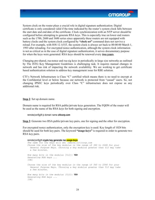 24
System clock on the router plays a crucial role in digital signature authentication. Digital
certificate is only considered valid if the time indicated by the router’s system clock falls between
the start date and end date of the certificate. Clock synchronization with an NTP server should be
configured before attempting to generate RSA keys. This is especially true on lower end routers
such as the 1700, 2600 and 3600 series since apparently these routers are not equipped with
battery clocks and the system clock configured by “clock set” command does not survive a
reload. For example, with IOS 12.1(5)T, the system clock is always set back to 00:00:00 March 1,
1993 after reloading. For encrypted nonce authentication, although the system clock information
is not as critical as in the case of digital signature authentication, it serves documentary purpose
for when the keys were generated. RSA keys should be renewed every two years.
Changing pre-shared, rsa-nonce and rsa-sig keys in periodically in large size networks as outlined
by The ISTG Key Management Guidelines is challenging task. It requires manual changes in
network and has risk of impacting the network availability. We are working to get certificate
based authentication solution to address key management issue for RBE solution.
CTI’s Network Infrastructure is Class “C” certified which means there is no need to encrypt at
the Confidential level or below because our network is protected from “casual” users. So, not
changing IPSEC keys periodically over Class “C” infrastructure does not expose us any
additional risk.
Step 2: Set up domain name.
Domain name is required for RSA public/private keys generation. The FQDN of the router will
be used as the name of the RSA keys for both signing and encryption.
remote(config)# ip domain name citicorp.com
Step 3: Generate two RSA public/private key pairs, one for signing and the other for encryption.
For encrypted nonce authentication, only the encryption key is used. Key length of 1024 bits
should be used for both key pairs. The keyword “usage-keys” is required in order to generate two
RSA key pairs.
remote(config)# crypto key generate rsa usage-keys
The name for the keys will be: remote.citicorp.com
Choose the size of the key modulus in the range of 360 to 2048 for your
General Purpose Keys. Choosing a key modulus greater than 512 may take
a few minutes.
How many bits in the modulus [512]: 1024
Generating RSA keys ...
[OK]
Choose the size of the key modulus in the range of 360 to 2048 for your
General Purpose Keys. Choosing a key modulus greater than 512 may take
a few minutes.
How many bits in the modulus [512]: 1024
Generating RSA keys ...
[OK]
24
 