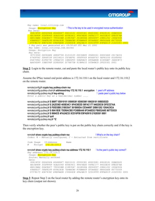 26
Key name: local.citicorp.com
Usage: Encryption Key ! This is the key to be used in encrypted nonce authentication
Key Data:
30819F30 0D06092A 864886F7 0D010101 05000381 8D003081 89028181 00BE0D2D
4B15B9D8 3CDF8949 92A2D36D 405B34C1 9F4C6EDD 56FAC177 9402DE30 DFECE7AA
6B019AB6 0CACE6C7 7F05D3BB 218835A7 361B00DA CE544097 20B61202 1D0AC0CA
49A88D37 54AF8189 E09A1B3E 7DDBACBD FC6BBA49 0F3A6ED2 FB0D2A0E 8677D3C8
D757B17C 40B7436C E9EFAA0E 150664CE 4FA2AE33 5CD10F99 E9FAD019 21020301 0001
% Key pair was generated at: 18:50:49 UTC Mar 21 2001
Key name: local.citicorp.com.server
Usage: Encryption Key
Key Data:
307C300D 06092A86 4886F70D 01010105 00036B00 30680261 00D034DD CD17ACC4
6740F56C 3D66F33F D5C18014 C5C4EF91 395FF505 B566A763 5EF81030 832FE992
D5A75862 81F8479C 1F8AA726 14B66F05 5DA86B25 685AAB4B 41406AE7 36A0CB73
AA456D89 33BE594F D2FE00DC 0C7E870B 919B8633 505B4BCD 2F020301 0001
Step 2: Login to the remote router, cut and paste the local router’s public key onto its public key
chain.
Assume the IPSec tunnel end point address is 172.16.110.1 on the local router and 172.16.110.2
on the remote router.
remote(config)# crypto key pubkey-chain rsa
remote(config-pubkey-chain)# addressed-key 172.16.110.1 encryption ! peer’s IP address
remote(config-pubkey-key)# key-string ! paste peer’s public key below
Enter a public key as a hexidecimal number ....
remote(config-pubkey)# $ 886F7 0D010101 05000381 8D003081 89028181 00BE0D2D
remote(config-pubkey)# $ 2A2D36D 405B34C1 9F4C6EDD 56FAC177 9402DE30 DFECE7AA
remote(config-pubkey)# $ F05D3BB 218835A7 361B00DA CE544097 20B61202 1D0AC0CA
remote(config-pubkey)# $ 09A1B3E 7DDBACBD FC6BBA49 0F3A6ED2 FB0D2A0E 8677D3C8
remote(config-pubkey)# $ 0664CE 4FA2AE33 5CD10F99 E9FAD019 21020301 0001
remote(config-pubkey)# quit
remote(config-pubkey-key)# ^Z
Then verify whether the peer’s public key is put on the public key chain correctly and if the key is
the encryption key.
remote# show crypto key pubkey-chain rsa ! What’s on the key chain?
Codes: M - Manually configured, C - Extracted from certificate
Code Usage IP-Address Name
M Encrypt 172.16.110.1
remote# show crypto key pubkey-chain rsa address 172.16.110.1 ! Is the peer’s public key correct?
Key address: 172.16.110.1
Usage: Encryption Key
Source: Manually entered
Data:
30819F30 0D06092A 864886F7 0D010101 05000381 8D003081 89028181 00BE0D2D
4B15B9D8 3CDF8949 92A2D36D 405B34C1 9F4C6EDD 56FAC177 9402DE30 DFECE7AA
6B019AB6 0CACE6C7 7F05D3BB 218835A7 361B00DA CE544097 20B61202 1D0AC0CA
49A88D37 54AF8189 E09A1B3E 7DDBACBD FC6BBA49 0F3A6ED2 FB0D2A0E 8677D3C8
D757B17C 40B7436C E9EFAA0E 150664CE 4FA2AE33 5CD10F99 E9FAD019 21020301 0001
Step 3: Repeat Step 2 on the local router by adding the remote router’s encryption key onto its
key chain (output not shown).
26
 