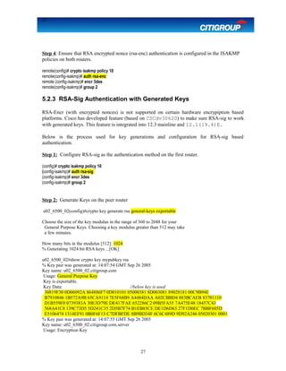 27
Step 4: Ensure that RSA encrypted nonce (rsa-enc) authentication is configured in the ISAKMP
policies on both routers.
remote(config)# crypto isakmp policy 10
remote(config-isakmp)# auth rsa-enc
remote (config-isakmp)# encr 3des
remote(config-isakmp)# group 2
5.2.3 RSA-Sig Authentication with Generated Keys
RSA-Encr (with encrypted nonces) is not supported on certain hardware encrypiption based
platforms. Cisco has developed feature (based on CSCdv30620) to make sure RSA-sig to work
with generated keys. This feature is integrated into 12.3 mainline and 12.1(19.4)E.
Below is the process used for key generations and configuration for RSA-sig based
authentication.
Step 1: Configure RSA-sig as the authentication method on the first router.
(config)# crypto isakmp policy 10
(config-isakmp)# auth rsa-sig
(config-isakmp)# encr 3des
(config-isakmp)# group 2
Step 2: Generate Keys on the peer router
u02_6500_02(config)#crypto key generate rsa general-keys exportable
Choose the size of the key modulus in the range of 360 to 2048 for your
General Purpose Keys. Choosing a key modulus greater than 512 may take
a few minutes.
How many bits in the modulus [512]: 1024
% Generating 1024 bit RSA keys ...[OK]
u02_6500_02#show crypto key mypubkey rsa
% Key pair was generated at: 14:07:54 GMT Sep 26 2005
Key name: u02_6500_02.citigroup.com
Usage: General Purpose Key
Key is exportable.
Key Data: //below key is used
30819F30 0D06092A 864886F7 0D010101 05000381 8D003081 89028181 00C9B94E
B7910846 1B572A9B 65CA9114 7E5F68B9 A4484DAA A02CBBD4 883BCAEB 83701110
D1B559F0 0739383A 30E3D79E DE417FAE 652286C2 09B5FA55 7A475E48 18457C43
568A41C8 139C73D5 5D241C35 2D5B7F74 B1EB85CE DE1D6D63 27F1D0EC 7BBF605D
E5106474 1314EF91 0B0F6F13 C7DFBFDE 8B9BD34F 6C6C489D 9D92A246 05020301 0001
% Key pair was generated at: 14:07:55 GMT Sep 26 2005
Key name: u02_6500_02.citigroup.com.server
Usage: Encryption Key
27
 