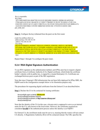 28
Key is exportable.
Key Data:
307C300D 06092A86 4886F70D 01010105 00036B00 30680261 00DB6140 66D28268
27D6166D 61EC42AE 306A8CF0 1C150E07 57B69005 5C1B1507 9E1B28CA F10F13A6
E26919F0 1E03CCAE C51A0CC3 9B22761A C2C47C6D 33856A5D E5ECFA49 8B0BAA7A
3A5C6938 96D198B4 C1FE5901 BBB25403 D52EC2B1 357655F8 E1020301 0001
u02_6500_02#
Step 3: Configure the key (obtained from the peer) on the first router
crypto key pubkey-chain rsa
addressed-key 192.168.10.138
address 192.168.10.138
key-string
30819F30 0D06092A 864886F7 0D010101 05000381 8D003081 89028181 00C9B94E
B7910846 1B572A9B 65CA9114 7E5F68B9 A4484DAA A02CBBD4 883BCAEB 83701110
D1B559F0 0739383A 30E3D79E DE417FAE 652286C2 09B5FA55 7A475E48 18457C43
568A41C8 139C73D5 5D241C35 2D5B7F74 B1EB85CE DE1D6D63 27F1D0EC 7BBF605D
E5106474 1314EF91 0B0F6F13 C7DFBFDE 8B9BD34F 6C6C489D 9D92A246 05020301 0001
Quit
Repeat Steps 1 through 3 to configure the peer router.
5.2.4 RSA Digital Signature Authentication
To use RSA signature as the authentication method, each IPSec peer has to request a digital
certificate from a Certificate Authority (CA). Digital certificate, which binds the certificate
holder’s identity with its public key, is signed by a trusted third party CA. Certificates are
exchanged between peers as part of the IKE negotiation.
Note that since Citigroup’s PKI infrastructure has not been fully deployed for IPSec RBE, the
FQDN used in the configuration example below is for illustration purpose only.
The procedures for requesting digital certificates from the Entrust CA are described below.
Step 1: Declare the CA to be contacted for issuing certificates
rbe-a(config)# crypto ca identity citicorp.com
rbe-a(ca-identity)# enrollment mode ra
rbe-a(ca-identity)# enrollment url http://caserver.citicorp.com/
rbe-a(ca-identity)# exit
Note that the identity of the CA (in this case, citicorp.com) is supposed to serve as an internal
name for the CA, only known to the local router. However, the certificates acquired are
considered invalid in the authentication process unless this identity is an FQDN!!
For Entrust CA, the enrollment mode must be set to ra, meaning that the routers will not contact
CA directly. A Registration Authority (RA) will be contacted instead. The URL specifies the
28
 
