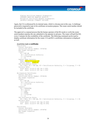 30
Signing Certificate Reqeust Fingerprint:
20D89EF0 A8FA719E 4BAAC1B4 0E363178
Encryption Certificate Request Fingerprint:
2A166016 D99433A1 F78AAF01 02F706FA
Again, the CA is referenced by its internal name, which is citicorp.com in this case. A challenge
password is required to type in for certificate revocation purpose. The router serial number should
be included in the certificate.
The approval is a manual process that the human operator of the RA needs to verify the router
serial numbers matches the one submitted to the operator in advance. The router will poll the RA
every 2 minutes for the availability of the certificate. The following command can be used to
display certificate information for the router. CA and RA’s certificates information is displayed
as well.
rbe-a# show crypto ca certificates
Certificate
Status: Available
Certificate Serial Number: 397487AD
Key Usage: Encryption
Issuer:
OU = CA0 QA
OU = Certification Authority
O = Citigroup
C = US
Subject Name Contains:
Name: rbe-a.citicorp.com
Serial Number: 45DEC199
CRL Distribution Point:
CN = CRL1, OU = CA0 QA, OU = Certification Authority, O = Citigroup, C = US
Validity Date:
start date: 15:35:15 UTC Jan 4 2001
end date: 16:05:15 UTC Jan 4 2002
RA Signature Certificate
Status: Available
Certificate Serial Number: 397481FA
Key Usage: Signature
Issuer:
OU = CA0 QA
OU = Certification Authority
O = Citigroup
C = US
Subject:
CN = VPNTESTMD
OU = Device
L = USMD
L = NORAM
O = citigroup
C = us
CRL Distribution Point:
CN = CRL1, OU = CA0 QA, OU = Certification Authority, O = Citigroup, C = US
Validity Date:
start date: 15:52:57 UTC Sep 29 2000
end date: 16:22:57 UTC Sep 29 2002
Certificate
Status: Available
Certificate Serial Number: 397487AC
Key Usage: Signature
Issuer:
30
 