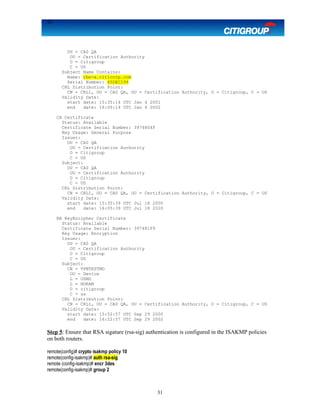 31
OU = CA0 QA
OU = Certification Authority
O = Citigroup
C = US
Subject Name Contains:
Name: rbe-a.citicorp.com
Serial Number: 45DEC199
CRL Distribution Point:
CN = CRL1, OU = CA0 QA, OU = Certification Authority, O = Citigroup, C = US
Validity Date:
start date: 15:35:14 UTC Jan 4 2001
end date: 16:05:14 UTC Jan 4 2002
CA Certificate
Status: Available
Certificate Serial Number: 3974804F
Key Usage: General Purpose
Issuer:
OU = CA0 QA
OU = Certification Authority
O = Citigroup
C = US
Subject:
OU = CA0 QA
OU = Certification Authority
O = Citigroup
C = US
CRL Distribution Point:
CN = CRL1, OU = CA0 QA, OU = Certification Authority, O = Citigroup, C = US
Validity Date:
start date: 15:35:39 UTC Jul 18 2000
end date: 16:05:39 UTC Jul 18 2020
RA KeyEncipher Certificate
Status: Available
Certificate Serial Number: 397481F9
Key Usage: Encryption
Issuer:
OU = CA0 QA
OU = Certification Authority
O = Citigroup
C = US
Subject:
CN = VPNTESTMD
OU = Device
L = USMD
L = NORAM
O = citigroup
C = us
CRL Distribution Point:
CN = CRL1, OU = CA0 QA, OU = Certification Authority, O = Citigroup, C = US
Validity Date:
start date: 15:52:57 UTC Sep 29 2000
end date: 16:22:57 UTC Sep 29 2002
Step 5: Ensure that RSA sigature (rsa-sig) authentication is configured in the ISAKMP policies
on both routers.
remote(config)# crypto isakmp policy 10
remote(config-isakmp)# auth rsa-sig
remote (config-isakmp)# encr 3des
remote(config-isakmp)# group 2
31
 
