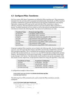 32
5.3 Configure IPSec Transforms
On Cisco routers, IKE phase 2 parameters are defined by IPSec transform sets. These parameters
determine how the user data will be encrypted and authenticated. Specifically, an IPSec transform
set defines combinations of ESP and AH protocols to provide data confidentiality and integrity.
Optionally, compression (IPComp) can be used with other IPSec transforms to improve
efficiency. However, IPComp transform cannot be used when hardware IPSec accelerator is
present. Available transforms on Cisco routers as well as the protocols and algorithms associated
with them are listed in the following table. Note that not all combinations are valid.
Transform Name Protocol and Algorithm
ah-md5-hmac AH-HMAC-MD5 transform
ah-sha-hmac AH-HMAC-SHA transform
comp-lzs IP payload compression using the LZS algorithm
esp-3des ESP transform using 3DES(EDE) cipher
esp-des ESP transform using DES cipher (56 bits)
esp-md5-hmac ESP transform using HMAC-MD5 authentication
esp-null ESP transform without cipher
esp-sha-hmac ESP transform using HMAC-SHA authentication
Citigroup compliant IPSec transform sets are listed in the following table. The first transform set,
citi-trans, uses AH to provide data integrity and ESP to provide data confidentiality with triple
DES encryption algorithm. This is considered the best practice and should be used whenever
possible. The second transform set, citi-trans-nat, uses ESP for both data confidentiality and data
integrity. This transform set, to be used in tunnel mode, is required when the IPSec tunnel needs
to pass through a NAT device. The third and the fourth transform sets are the counterparts of the
first and the second, respectively, except payload compression using LZS algorithm, is also used.
Transform-set Name Transform Combination
citi-trans as-sha-hmac esp-3des
citi-trans-nat esp-sha-hmac esp-3des
citi-trans-comp as-sha-hmac esp-3des comp-lzs
citi-trans-nat-comp esp-sha-hmac esp-3des comp-lzs
A configuration example is shown below:
router(config)# crypto ipsec transform-set citi-trans ah-sha-hmac esp-3des
riouter(cfg-crypto-trans)# exit
The following Cisco IOS command can be used to check the IPSec transforms currently
configured:
router(config)# show crypto ipsec transform-set
Transform set citi-trans: { ah-sha-hmac }
will negotiate = { Tunnel, },
{ esp-3des }
will negotiate = { Tunnel, },
32
 