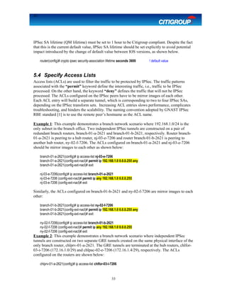 33
IPSec SA lifetime (QM lifetime) must be set to 1 hour to be Citigroup compliant. Despite the fact
that this is the current default value, IPSec SA lifetime should be set explicitly to avoid potential
impact introduced by the change of default value between IOS versions, as shown below.
router(config)# crypto ipsec security-association lifetime seconds 3600 ! default value
5.4 Specify Access Lists
Access lists (ACLs) are used to filter the traffic to be protected by IPSec. The traffic patterns
associated with the “permit” keyword define the interesting traffic, i.e., traffic to be IPSec
processed. On the other hand, the keyword “deny” defines the traffic that will not be IPSec
processed. The ACLs configured on the IPSec peers have to be mirror images of each other.
Each ACL entry will build a separate tunnel, which is corresponding to two to four IPSec SAs,
depending on the IPSec transform sets. Increasing ACL entries slows performance, complicates
troubleshooting, and hinders the scalability. The naming convention adopted by GNAST IPSec
RBE standard [1] is to use the remote peer’s hostname as the ACL name.
Example 1: This example demonstrates a branch network scenario where 192.168.1.0/24 is the
only subnet in the branch office. Two independent IPSec tunnels are constructed on a pair of
redundant branch routers, branch-01-a-2621 and branch-01-b-2621, respectively. Router branch-
01-a-2621 is peering to a hub router, nj-03-e-7206 and router branch-01-b-2621 is peering to
another hub router, ny-02-f-7206. The ACLs configured on branch-01-a-2621 and nj-03-e-7206
should be mirror images to each other as shown below:
branch-01-a-2621(config)# ip access-list nj-03-e-7206
branch-01-a-2621(config-ext-nacl)# permit ip 192.168.1.0 0.0.0.255 any
branch-01-a-2621(config-ext-nacl)# exit
nj-03-e-7206(config)# ip access-list branch-01-a-2621
nj-03-e-7206 (config-ext-nacl)# permit ip any 192.168.1.0 0.0.0.255
nj-03-e-7206 (config-ext-nacl)# exit
Similarly, the ACLs configured on branch-01-b-2621 and ny-02-f-7206 are mirror images to each
other:
branch-01-b-2621(config)# ip access-list ny-02-f-7206
branch-01-b-2621(config-ext-nacl)# permit ip 192.168.1.0 0.0.0.255 any
branch-01-b-2621(config-ext-nacl)# exit
ny-02-f-7206(config)# ip access-list branch-01-b-2621
ny-02-f-7206 (config-ext-nacl)# permit ip any 192.168.1.0 0.0.0.255
ny-02-f-7206 (config-ext-nacl)# exit
Example 2: This example demonstrates a branch network scenario where independent IPSec
tunnels are constructed on two separate GRE tunnels created on the same physical interface of the
only branch router, chlprv-01-a-2621. The GRE tunnels are terminated at the hub routers, chlfor-
03-i-7206 (172.16.1.0/29) and chlpac-02-e-7206 (172.16.1.4/29), respectively. The ACLs
configured on the routers are shown below:
chlprv-01-a-2621(config)# ip access-list chlfor-03-i-7206
33
 