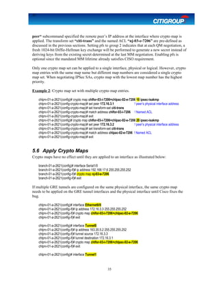 35
peer“ subcommand specified the remote peer’s IP address at the interface where crypto map is
applied. The transform set “citi-trans” and the named ACL “nj-03-e-7206” are pre-defined as
discussed in the previous sections. Setting pfs to group 2 indicates that at each QM negotiation, a
fresh 1024-bit Diffie-Hellman key exchange will be performed to generate a new secret instead of
deriving keys from the existing secret determined at the last MM negotiation. Enabling pfs is
optional since the mandated MM lifetime already satisfies CISO requirement.
Only one crypto map set can be applied to a single interface, physical or logical. However, crypto
map entries with the same map name but different map numbers are considered a single crypto
map set. When negotiating IPSec SAs, crypto map with the lowest map number has the highest
priority.
Example 2: Crypto map set with multiple crypto map entries.
chlprv-01-a-2621(config)# crypto map chlfor-03-i-7206+chlpac-02-e-7206 10 ipsec-isakmp
chlprv-01-a-2621(config-crypto-map)# set peer 172.16.3.1 ! peer’s physical interface address
chlprv-01-a-2621(config-crypto-map)# set transform-set citi-trans
chlprv-01-a-2621(config-crypto-map)# match address chlfor-03-i-7206 ! Named ACL
chlprv-01-a-2621(config-crypto-map)# exit
chlprv-01-a-2621(config)# crypto map chlfor-03-i-7206+chlpac-02-e-7206 20 ipsec-isakmp
chlprv-01-a-2621(config-crypto-map)# set peer 172.16.3.2 ! peer’s physical interface address
chlprv-01-a-2621(config-crypto-map)# set transform-set citi-trans
chlprv-01-a-2621(config-crypto-map)# match address chlpac-02-e-7206 ! Named ACL
chlprv-01-a-2621(config-crypto-map)# exit
5.6 Apply Crypto Maps
Crypto maps have no effect until they are applied to an interface as illustrated below:
branch-01-a-2621(config)# interface Serial1/0
branch-01-a-2621(config-if)# ip address 192.168.17.6 255.255.255.252
branch-01-a-2621(config-if)# crypto map nj-03-e-7206
branch-01-a-2621(config-if)# exit
If multiple GRE tunnels are configured on the same physical interface, the same crypto map
needs to be applied on the GRE tunnel interfaces and the physical interface until Cisco fixes the
bug.
chlprv-01-a-2621(config)# interface Ethernet0/0
chlprv-01-a-2621(config-if)# ip address 172.16.3.3 255.255.255.252
chlprv-01-a-2621(config-if)# crypto map chlfor-03-i-7206+chlpac-02-e-7206
chlprv-01-a-2621(config-if)# exit
chlprv-01-a-2621(config)# interface Tunnel0
chlprv-01-a-2621(config-if)# ip address 163.35.5.2 255.255.255.252
chlprv-01-a-2621(config-if)# tunnel source 172.16.3.3
chlprv-01-a-2621(config-if)# tunnel destination 172.16.3.1
chlprv-01-a-2621(config-if)# crypto map chlfor-03-i-7206+chlpac-02-e-7206
chlprv-01-a-2621(config-if)# exit
chlprv-01-a-2621(config)# interface Tunnel1
35
 