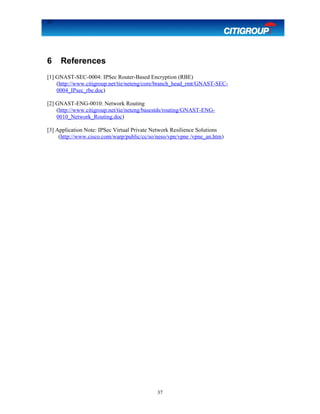 37
6 References
[1] GNAST-SEC-0004: IPSec Router-Based Encryption (RBE)
(http://www.citigroup.net/tie/neteng/core/branch_head_rmt/GNAST-SEC-
0004_IPsec_rbe.doc)
[2] GNAST-ENG-0010: Network Routing
(http://www.citigroup.net/tie/neteng/basestds/routing/GNAST-ENG-
0010_Network_Routing.doc)
[3] Application Note: IPSec Virtual Private Network Resilience Solutions
(http://www.cisco.com/warp/public/cc/so/neso/vpn/vpne /vpne_an.htm)
37
 