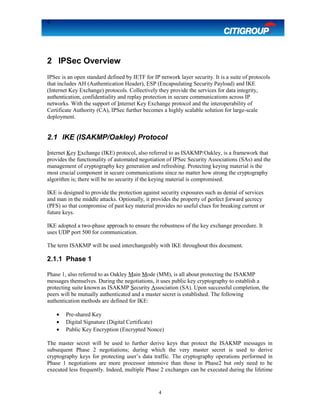 4
2 IPSec Overview
IPSec is an open standard defined by IETF for IP network layer security. It is a suite of protocols
that includes AH (Authentication Header), ESP (Encapsulating Security Payload) and IKE
(Internet Key Exchange) protocols. Collectively they provide the services for data integrity,
authentication, confidentiality and replay protection in secure communications across IP
networks. With the support of Internet Key Exchange protocol and the interoperability of
Certificate Authority (CA), IPSec further becomes a highly scalable solution for large-scale
deployment.
2.1 IKE (ISAKMP/Oakley) Protocol
Internet Key Exchange (IKE) protocol, also referred to as ISAKMP/Oakley, is a framework that
provides the functionality of automated negotiation of IPSec Security Associations (SAs) and the
management of cryptography key generation and refreshing. Protecting keying material is the
most crucial component in secure communications since no matter how strong the cryptography
algorithm is; there will be no security if the keying material is compromised.
IKE is designed to provide the protection against security exposures such as denial of services
and man in the middle attacks. Optionally, it provides the property of perfect forward secrecy
(PFS) so that compromise of past key material provides no useful clues for breaking current or
future keys.
IKE adopted a two-phase approach to ensure the robustness of the key exchange procedure. It
uses UDP port 500 for communication.
The term ISAKMP will be used interchangeably with IKE throughout this document.
2.1.1 Phase 1
Phase 1, also referred to as Oakley Main Mode (MM), is all about protecting the ISAKMP
messages themselves. During the negotiations, it uses public key cryptography to establish a
protecting suite known as ISAKMP Security Association (SA). Upon successful completion, the
peers will be mutually authenticated and a master secret is established. The following
authentication methods are defined for IKE:
• Pre-shared Key
• Digital Signature (Digital Certificate)
• Public Key Encryption (Encrypted Nonce)
The master secret will be used to further derive keys that protect the ISAKMP messages in
subsequent Phase 2 negotiations; during which the very master secret is used to derive
cryptography keys for protecting user’s data traffic. The cryptography operations performed in
Phase 1 negotiations are more processor intensive than those in Phase2 but only need to be
executed less frequently. Indeed, multiple Phase 2 exchanges can be executed during the lifetime
4
 