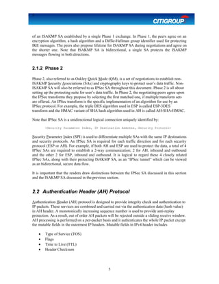 5
of an ISAKMP SA established by a single Phase 1 exchange. In Phase 1, the peers agree on an
encryption algorithm, a hash algorithm and a Diffie-Hellman group identifier used for protecting
IKE messages. The peers also propose lifetime for ISAKMP SA during negotiations and agree on
the shorter one. Note that ISAKMP SA is bidirectional, a single SA protects the ISAKMP
messages flowing in both directions.
2.1.2 Phase 2
Phase 2, also referred to as Oakley Quick Mode (QM), is a set of negotiations to establish non-
ISAKMP Security Associations (SAs) and cryptography keys to protect user’s data traffic. Non-
ISAKMP SA will also be referred to as IPSec SA throughout this document. Phase 2 is all about
setting up the protecting suite for user’s data traffic. In Phase 2, the negotiating peers agree upon
the IPSec transforms they propose by selecting the first matched one, if multiple transform sets
are offered. An IPSec transform is the specific implementation of an algorithm for use by an
IPSec protocol. For example, the triple DES algorithm used in ESP is called ESP-3DES
transform and the HMAC variant of SHA hash algorithm used in AH is called AH-SHA-HMAC.
Note that IPSec SA is a unidirectional logical connection uniquely identified by:
<Security Parameter Index, IP Destination Address, Security Protocol>
Security Parameter Index (SPI) is used to differentiate multiple SAs with the same IP destinations
and security protocols. An IPSec SA is required for each traffic direction and for each security
protocol (ESP or AH). For example, if both AH and ESP are used to protect the data, a total of 4
IPSec SAs are required to establish a 2-way communication; 2 for AH, inbound and outbound
and the other 2 for ESP, inbound and outbound. It is logical to regard these 4 closely related
IPSec SAs, along with their protecting ISAKMP SA, as an “IPSec tunnel” which can be viewed
as an bidirectional, secure data flow.
It is important that the readers draw distinctions between the IPSec SA discussed in this section
and the ISAKMP SA discussed in the previous section.
2.2 Authentication Header (AH) Protocol
Authentication Header (AH) protocol is designed to provide integrity check and authentication to
IP packets. These services are combined and carried out via the authentication data (hash value)
in AH header. A monotonically increasing sequence number is used to provide anti-replay
protection. As a result, out of order AH packets will be rejected outside a sliding receive window.
AH processing is performed on a per-packet basis and it authenticates the whole IP packet except
the mutable fields in the outermost IP headers. Mutable fields in IPv4 header includes
• Type of Service (TOS)
• Flags
• Time to Live (TTL)
• Header Checksum
5
 