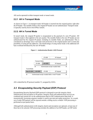 6
AH can be operated in either transport mode or tunnel mode.
2.2.1 AH in Transport Mode
As shown in Figure 1, in transport mode AH header is inserted into the original packet, right after
the IP header. The mutable fields in the original IP header are not authenticated. Transport mode
is typically used by host to host IPSec tunnels.
2.2.2 AH in Tunnel Mode
In tunnel mode, the original IP packet is encapsulated as the payload of a new IP packet. AH
transport mode is then applied to the new packet. The mutable fields in the new IP header are not
authenticated but the original IP packet, including its mutable fields, are authenticated. This is
considered an advantage since it provides total protection to the original packet and it creates the
possibility of using private addresses. The disadvantage of using tunnel mode is the additional 20-
byte overhead introduced by the new IP header.
Figure 1 - Authentication Header (AH) Protocol
AH is identified by IP protocol number 51, assigned by IANA.
2.3 Encapsulating Security Payload (ESP) Protocol
Encapsulating Security Payload (ESP) protocol is designed to provide integrity check,
authentication and encryption to IP packets. Integrity check and authentication services are
combined and carried out via the authentication data in ESP Authentication Data field. A
monotonically increasing sequence number is used to provide anti-replay protection. As a result,
out of order ESP packets will be rejected outside a sliding receive window. ESP processing is
performed on per-packet basis.
Although both authentication (with integrity check) and encryption are optional, at least one of
them has to be selected. ESP processing includes the addition of an ESP header, an ESP trailer
6
IP HDR IP Payload
Transport Mode
IP HDR AH HDR IP Payload
Authenticated except mutable fields
New IP HDR AH HDR IP HDR IP Payload
Tunnel Mode
Authenticated except mutable fields in new IP header
 