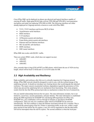9
Cisco IPSec RBE can be deployed on almost any physical and logical interfaces capable of
carrying IP traffic. High-speed WAN links will use VPN-SM and VPN-SPA ( next generation
encryption card under test replacing VPN-SM) in 6500. The following interfaces are either
already deployed in Citigroup network or known to work with IPSec RBE:
• T1/E1, T3/E3 interfaces and Inverse MUX of them
• Asynchronous serial interfaces
• HSSI interfaces
• V.35 interfaces
• ATM point-to-point sub-interfaces
• Frame Relay point-to-point sub-interfaces
• Ethernet and Fast Ethernet interfaces
• 802.1Q and ISL sub-interfaces
• ISDN interfaces
• GRE tunnel interfaces
IPSec RBE also works with DLSW+ traffic.
There are certain IPSEC cards, which does not support rsa-encr.
• AIM-BP2
• AIM-EP2
• AIM-HP2
Also, currently there is bug (CSCsc65207) on ISR release, which limits the use of 1024 size key
length, which will be fixed 12.4(3d) and 12.3.(11)T10 codes for ISR.
3.3 High Availability and Resiliency
High availability and resiliency after fail-over is critically important for Citigroup network
design. IPSec RBE network should be designed to work in sync with the resilient design of the
underlying network. It should not introduce new limiting factors that would degrade the inherited
resiliency. The major concern on potential resiliency degradation regards the persistency of SAs
which may prevent the underlying fail-over mechanism from functioning. This sticky property
results from the fact that IPSec protocol provides no mechanism to detect the lost of connectivity.
SAs are stateful relationships between the two peers. The state information includes, but is not
limited to, secret keys, security parameters, and peer identity. This state information is established
during the MM negotiation for ISAKMP SAs and during QM negotiation for IPSec SAs.
ISAKMP SAs, once established, will live through its lifespan as specified in ISAKMP
configuration. There are only two conditions under which an ISAKMP SA be removed
automatically. The first condition is when the lifetime associated with the SA is reached. This is
considered the natural aging of the SA. If there is interesting traffic on the wire, within a small
grace period of time before the SA expires, a new SA will be negotiated so that the data traffic
will not be interrupted when the old SA expires. The second condition is when the local peer
9
 