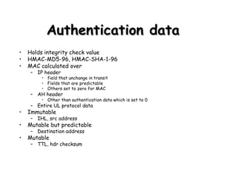 Authentication data Holds integrity check value HMAC-MD5-96, HMAC-SHA-1-96 MAC calculated over IP header  field that unchange in transit Fields that are predictable Others set to zero for MAC AH header Other than authentication data which is set to 0 Entire UL protocol data Immutable IHL, src address Mutable but predictable Destination address Mutable TTL, hdr checksum 