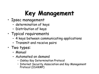 Key Management Ipsec management determination of keys Distribution of keys Typical requirements 4 keys between communicating applications Transmit and receive pairs  Two types: Manual Automated on demand Oakley Key Determination Protocol Internet Security Association and Key Management Protocol (ISAKMP) 