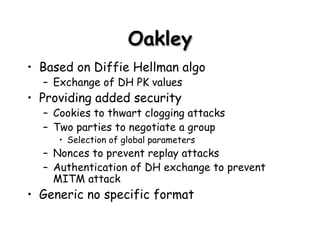 Oakley Based on Diffie Hellman algo Exchange of DH PK values Providing added security Cookies to thwart clogging attacks Two parties to negotiate a group Selection of global parameters Nonces to prevent replay attacks Authentication of DH exchange to prevent MITM attack Generic no specific format 