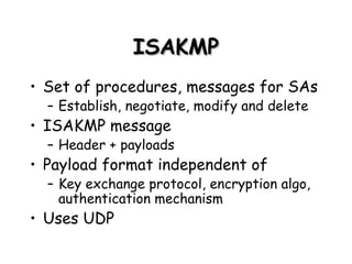 ISAKMP Set of procedures, messages for SAs Establish, negotiate, modify and delete ISAKMP message Header + payloads Payload format independent of Key exchange protocol, encryption algo, authentication mechanism Uses UDP 