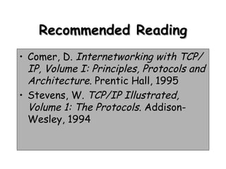 Recommended Reading Comer, D.  Internetworking with TCP/IP, Volume I: Principles, Protocols and Architecture . Prentic Hall, 1995 Stevens, W.  TCP/IP Illustrated, Volume 1: The Protocols . Addison-Wesley, 1994 