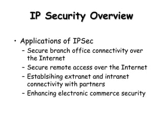 IP Security Overview Applications of IPSec Secure branch office connectivity over the Internet Secure remote access over the Internet Establsihing extranet and intranet connectivity with partners Enhancing electronic commerce security 