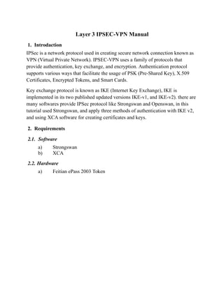 Layer 3 IPSEC-VPN Manual
1. Introdaction
IPSec is a network protocol used in creating secure network connection known as
VPN (Virtual Private Network). IPSEC-VPN uses a family of protocols that
provide authentication, key exchange, and encryption. Authentication protocol
supports various ways that facilitate the usage of PSK (Pre-Shared Key), X.509
Certificates, Encrypted Tokens, and Smart Cards.
Key exchange protocol is known as IKE (Internet Key Exchange), IKE is
implemented in its two published updated versions IKE-v1, and IKE-v2). there are
many softwares provide IPSec protocol like Strongswan and Openswan, in this
tutorial used Strongswan, and apply three methods of authentication with IKE v2,
and using XCA software for creating certificates and keys.
2. Requirements
2.1. Software
a) Strongswan
b) XCA
2.2. Hardware
a) Feitian ePass 2003 Token
 