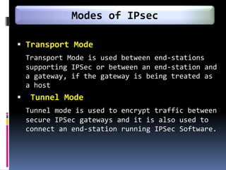  Transport Mode
Transport Mode is used between end-stations
supporting IPSec or between an end-station and
a gateway, if the gateway is being treated as
a host
 Tunnel Mode
Tunnel mode is used to encrypt traffic between
secure IPSec gateways and it is also used to
connect an end-station running IPSec Software.
Modes of IPsec
 
