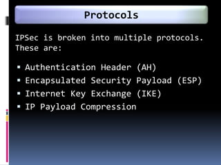IPSec is broken into multiple protocols.
These are:
 Authentication Header (AH)
 Encapsulated Security Payload (ESP)
 Internet Key Exchange (IKE)
 IP Payload Compression
Protocols
 