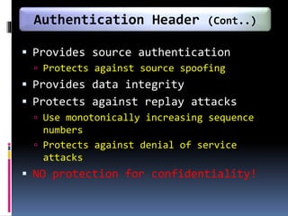  Provides source authentication
 Protects against source spoofing
 Provides data integrity
 Protects against replay attacks
 Use monotonically increasing sequence
numbers
 Protects against denial of service
attacks
 NO protection for confidentiality!
Authentication Header (Cont..)
 