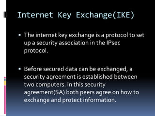 Internet Key Exchange(IKE)
 The internet key exchange is a protocol to set
up a security association in the IPsec
protocol.
 Before secured data can be exchanged, a
security agreement is established between
two computers. In this security
agreement(SA) both peers agree on how to
exchange and protect information.
 