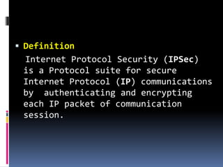  Definition
Internet Protocol Security (IPSec)
is a Protocol suite for secure
Internet Protocol (IP) communications
by authenticating and encrypting
each IP packet of communication
session.
 