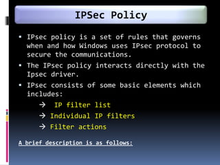  IPsec policy is a set of rules that governs
when and how Windows uses IPsec protocol to
secure the communications.
 The IPsec policy interacts directly with the
Ipsec driver.
 IPsec consists of some basic elements which
includes:
 IP filter list
 Individual IP filters
 Filter actions
A brief description is as follows:
IPSec Policy
 