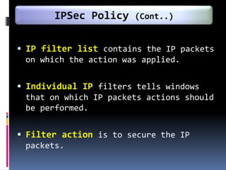  IP filter list contains the IP packets
on which the action was applied.
 Individual IP filters tells windows
that on which IP packets actions should
be performed.
 Filter action is to secure the IP
packets.
IPSec Policy (Cont..)
 