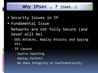  Security Issues in IP
 Fundamental Issue
Networks are not fully Secure (and
never will be)
 DOS Attacks, Replay Attacks and Spying
etc.
 IP causes
 Source Spoofing
 Replay Packets
 No data Integrity or Confidentiality
Why IPsec … ? (Cont..)
 