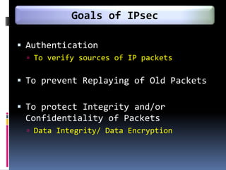  Authentication
 To verify sources of IP packets
 To prevent Replaying of Old Packets
 To protect Integrity and/or
Confidentiality of Packets
 Data Integrity/ Data Encryption
Goals of IPsec
 