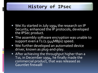  Wei Xu started in July 1994 the research on IP
Security, enhanced the IP protocols, developed
the IPSec product.
 The assembly software encryption was unable to
support even aT1 (1.544MBps) speed.
 Wei further developed an automated device
driver, known as plug-and-play.
 After achieving the throughput higher than a
T1s, in December 1994, he finally made the
commercial product, that was released as
Gauntlet firewalll
History of IPsec
 