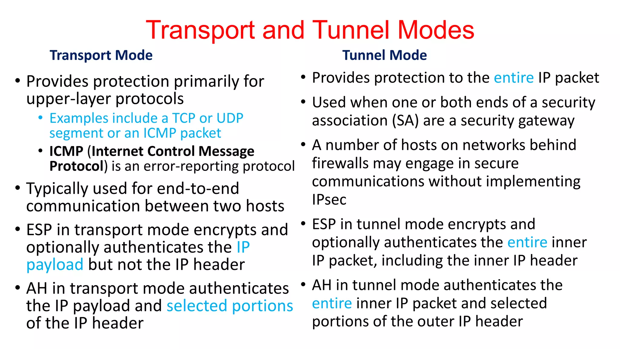 Transport and Tunnel Modes
Transport Mode
• Provides protection primarily for
upper-layer protocols
• Examples include a TCP or UDP
segment or an ICMP packet
• ICMP (Internet Control Message
Protocol) is an error-reporting protocol
• Typically used for end-to-end
communication between two hosts
• ESP in transport mode encrypts and
optionally authenticates the IP
payload but not the IP header
• AH in transport mode authenticates
the IP payload and selected portions
of the IP header
Tunnel Mode
• Provides protection to the entire IP packet
• Used when one or both ends of a security
association (SA) are a security gateway
• A number of hosts on networks behind
firewalls may engage in secure
communications without implementing
IPsec
• ESP in tunnel mode encrypts and
optionally authenticates the entire inner
IP packet, including the inner IP header
• AH in tunnel mode authenticates the
entire inner IP packet and selected
portions of the outer IP header
 