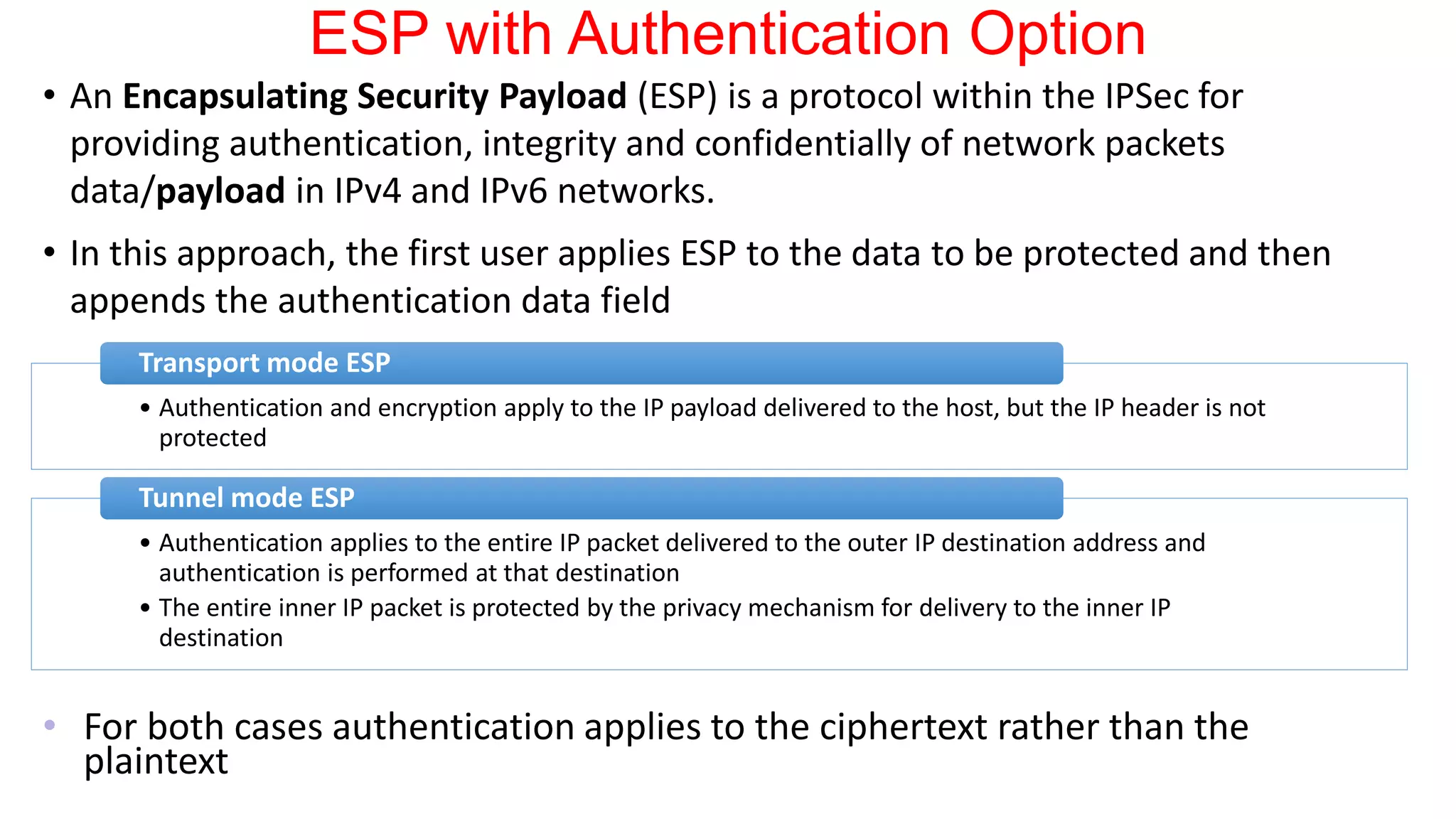 ESP with Authentication Option
• An Encapsulating Security Payload (ESP) is a protocol within the IPSec for
providing authentication, integrity and confidentially of network packets
data/payload in IPv4 and IPv6 networks.
• In this approach, the first user applies ESP to the data to be protected and then
appends the authentication data field
• For both cases authentication applies to the ciphertext rather than the
plaintext
• Authentication and encryption apply to the IP payload delivered to the host, but the IP header is not
protected
Transport mode ESP
• Authentication applies to the entire IP packet delivered to the outer IP destination address and
authentication is performed at that destination
• The entire inner IP packet is protected by the privacy mechanism for delivery to the inner IP
destination
Tunnel mode ESP
 