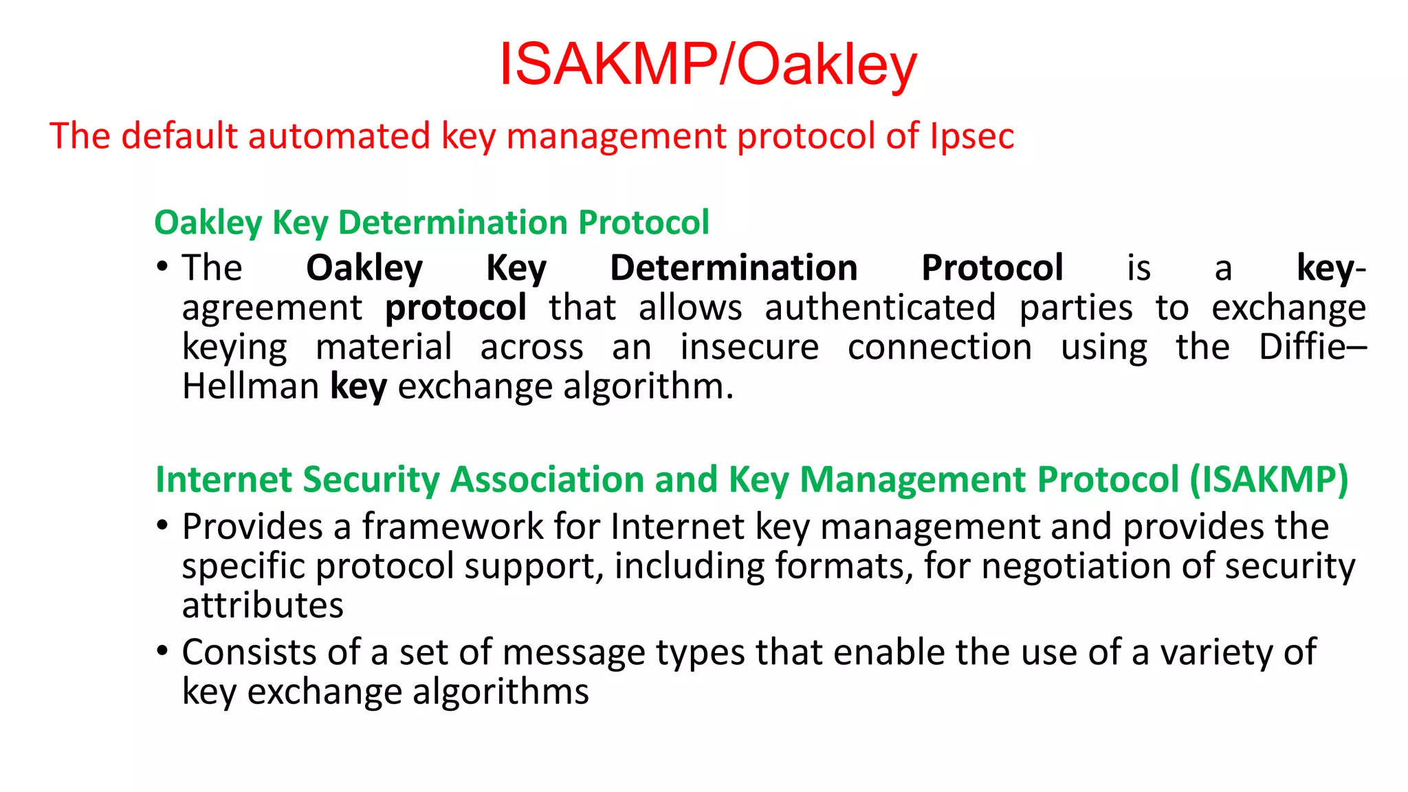 ISAKMP/Oakley
The default automated key management protocol of Ipsec
Oakley Key Determination Protocol
• The Oakley Key Determination Protocol is a key-
agreement protocol that allows authenticated parties to exchange
keying material across an insecure connection using the Diffie–
Hellman key exchange algorithm.
Internet Security Association and Key Management Protocol (ISAKMP)
• Provides a framework for Internet key management and provides the
specific protocol support, including formats, for negotiation of security
attributes
• Consists of a set of message types that enable the use of a variety of
key exchange algorithms
 