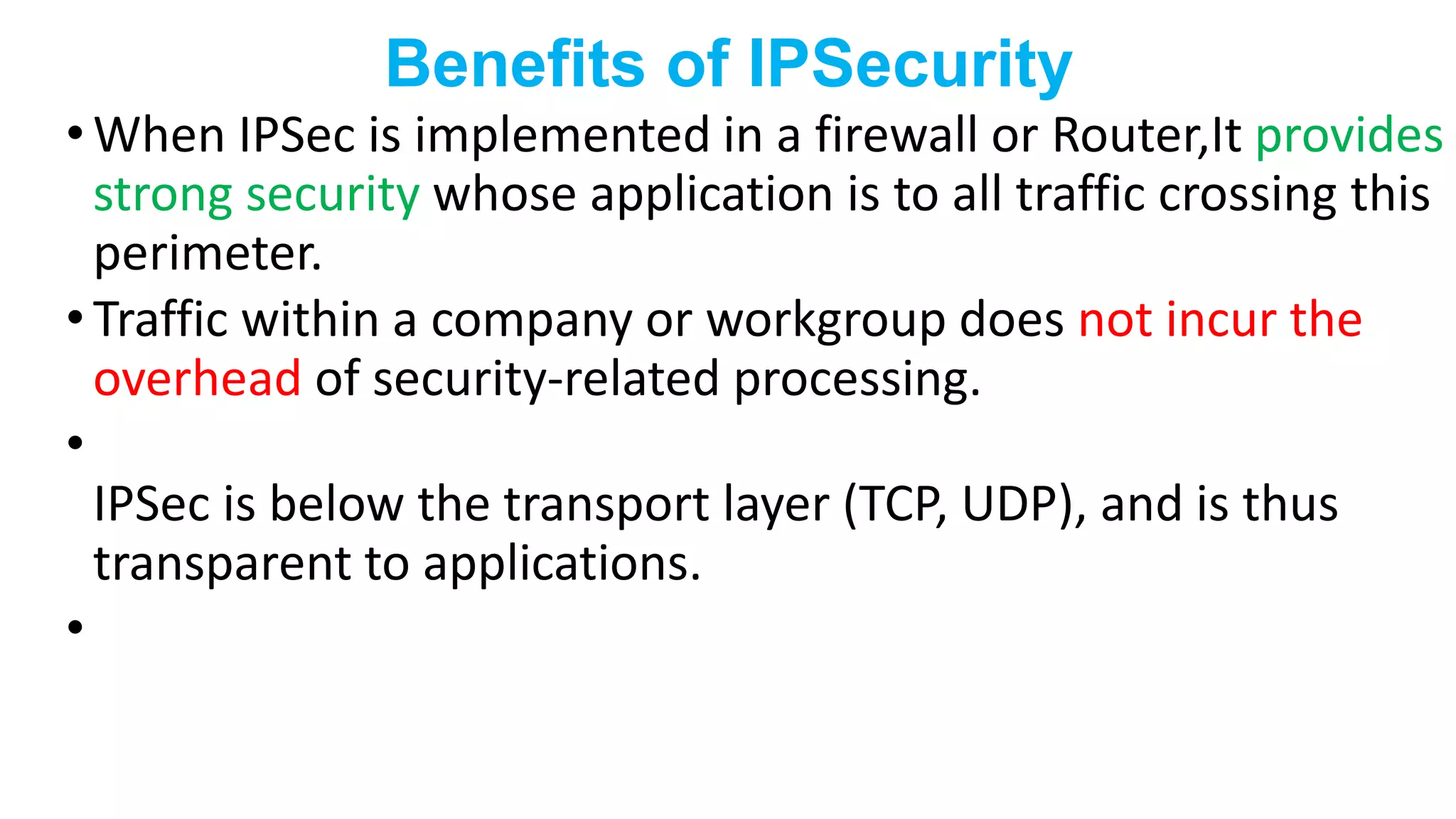 Benefits of IPSecurity
• When IPSec is implemented in a firewall or Router,It provides
strong security whose application is to all traffic crossing this
perimeter.
• Traffic within a company or workgroup does not incur the
overhead of security-related processing.
•
IPSec is below the transport layer (TCP, UDP), and is thus
transparent to applications.
•
 
