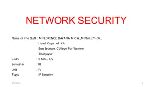 NETWORK SECURITY
Name of the Staff : M.FLORENCE DAYANA M.C.A.,M.Phil.,(Ph.D).,
Head, Dept. of CA
Bon Secours College For Women
Thanjavur.
Class : II MSc., CS
Semester : III
Unit : IV
Topic : IP Security
2/15/2019 1
 