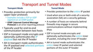 Transport and Tunnel Modes
Transport Mode
• Provides protection primarily for
upper-layer protocols
• Examples include a TCP or UDP
segment or an ICMP packet
• ICMP (Internet Control Message
Protocol) is an error-reporting protocol
• Typically used for end-to-end
communication between two hosts
• ESP in transport mode encrypts and
optionally authenticates the IP
payload but not the IP header
• AH in transport mode authenticates
the IP payload and selected portions
of the IP header
Tunnel Mode
• Provides protection to the entire IP packet
• Used when one or both ends of a security
association (SA) are a security gateway
• A number of hosts on networks behind
firewalls may engage in secure
communications without implementing
IPsec
• ESP in tunnel mode encrypts and
optionally authenticates the entire inner
IP packet, including the inner IP header
• AH in tunnel mode authenticates the
entire inner IP packet and selected
portions of the outer IP header
 