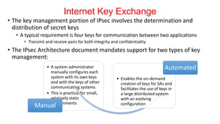 Internet Key Exchange
• The key management portion of IPsec involves the determination and
distribution of secret keys
• A typical requirement is four keys for communication between two applications
• Transmit and receive pairs for both integrity and confidentiality
• The IPsec Architecture document mandates support for two types of key
management:
• A system administrator
manually configures each
system with its own keys
and with the keys of other
communicating systems
• This is practical for small,
relatively static
environments
Manual
• Enables the on-demand
creation of keys for SAs and
facilitates the use of keys in
a large distributed system
with an evolving
configuration
Automated
 