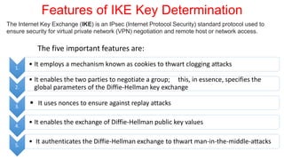 Features of IKE Key Determination
The five important features are:
1.
• It employs a mechanism known as cookies to thwart clogging attacks
2.
• It enables the two parties to negotiate a group; this, in essence, specifies the
global parameters of the Diffie-Hellman key exchange
3.
• It uses nonces to ensure against replay attacks
4.
• It enables the exchange of Diffie-Hellman public key values
5.
• It authenticates the Diffie-Hellman exchange to thwart man-in-the-middle-attacks
The Internet Key Exchange (IKE) is an IPsec (Internet Protocol Security) standard protocol used to
ensure security for virtual private network (VPN) negotiation and remote host or network access.
 