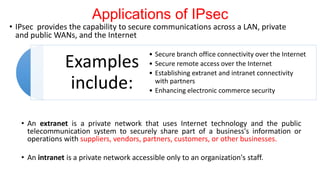 Applications of IPsec
• IPsec provides the capability to secure communications across a LAN, private
and public WANs, and the Internet
• An extranet is a private network that uses Internet technology and the public
telecommunication system to securely share part of a business's information or
operations with suppliers, vendors, partners, customers, or other businesses.
• An intranet is a private network accessible only to an organization's staff.
Examples
include:
• Secure branch office connectivity over the Internet
• Secure remote access over the Internet
• Establishing extranet and intranet connectivity
with partners
• Enhancing electronic commerce security
 