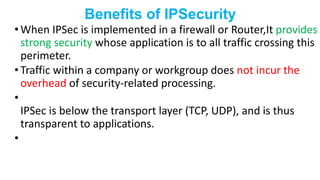 Benefits of IPSecurity
• When IPSec is implemented in a firewall or Router,It provides
strong security whose application is to all traffic crossing this
perimeter.
• Traffic within a company or workgroup does not incur the
overhead of security-related processing.
•
IPSec is below the transport layer (TCP, UDP), and is thus
transparent to applications.
•
 