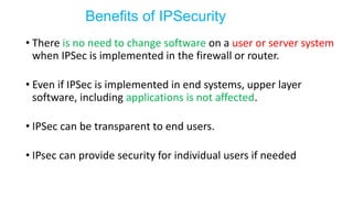 • There is no need to change software on a user or server system
when IPSec is implemented in the firewall or router.
• Even if IPSec is implemented in end systems, upper layer
software, including applications is not affected.
• IPSec can be transparent to end users.
• IPsec can provide security for individual users if needed
Benefits of IPSecurity
 