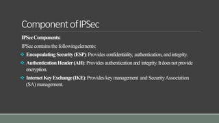 ComponentofIPSec
IPSecComponents:
IPSec containsthefollowingelements:
 Encapsulating Security(ESP):Provides confidentiality, authentication,andintegrity.
 AuthenticationHeader(AH):Provides authenticationand integrity.Itdoesnotprovide
encryption.
 InternetKeyExchange(IKE):Provideskeymanagement and SecurityAssociation
(SA) management.
 