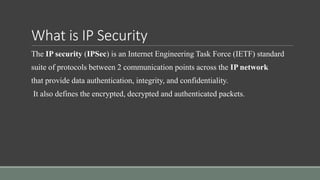 What is IP Security
The IP security (IPSec) is an Internet Engineering Task Force (IETF) standard
suite of protocols between 2 communication points across the IP network
that provide data authentication, integrity, and confidentiality.
It also defines the encrypted, decrypted and authenticated packets.
 